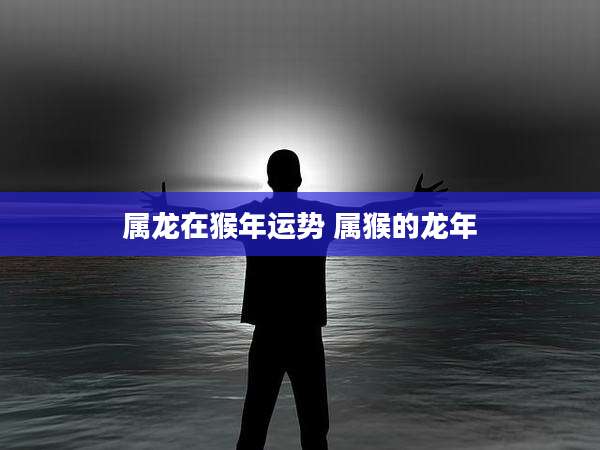 属龙在猴年运势 属猴的龙年