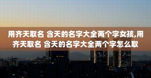 用齐天取名 含天的名字大全两个字女孩,用齐天取名 含天的名字大全两个字怎么取