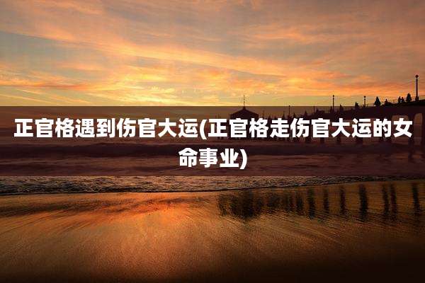 正官格遇到伤官大运(正官格走伤官大运的女命事业)
