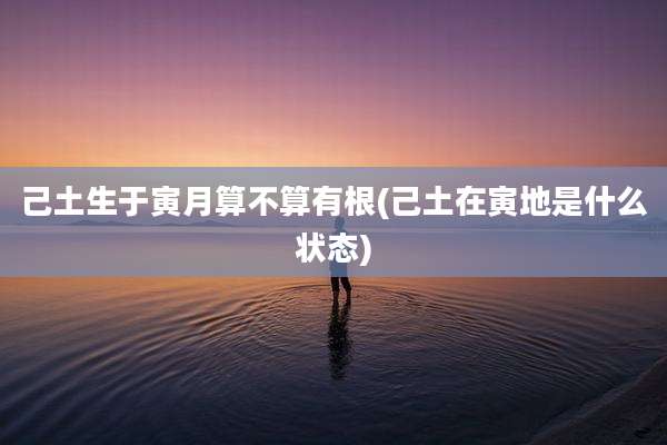 己土生于寅月算不算有根(己土在寅地是什么状态)