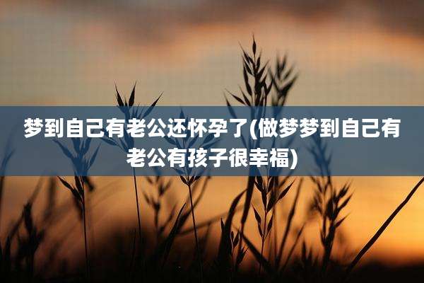 梦到自己有老公还怀孕了(做梦梦到自己有老公有孩子很幸福)