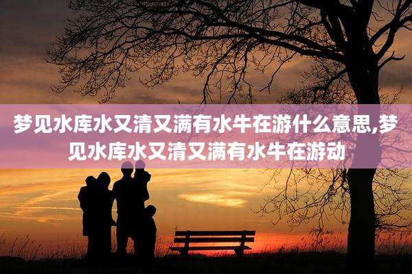 梦见水库水又清又满有水牛在游什么意思,梦见水库水又清又满有水牛在游动