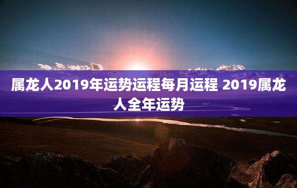 属龙人2019年运势运程每月运程 2019属龙人全年运势
