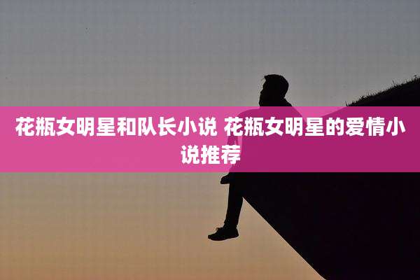 花瓶女明星和队长小说 花瓶女明星的爱情小说推荐