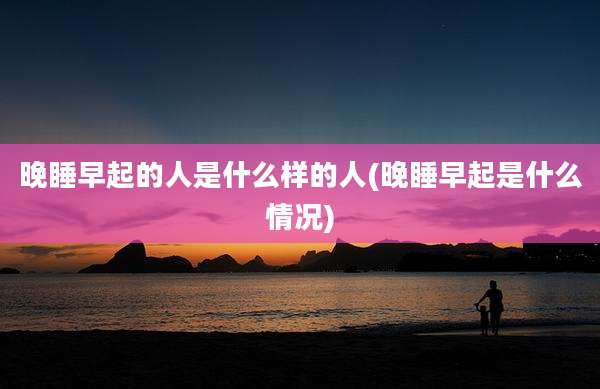 晚睡早起的人是什么样的人(晚睡早起是什么情况)
