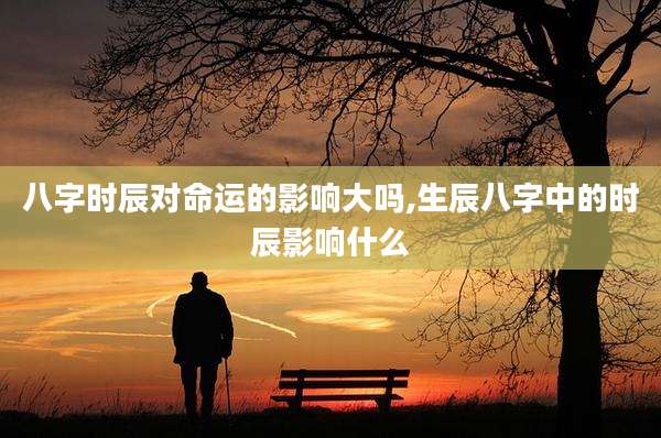 八字时辰对命运的影响大吗,生辰八字中的时辰影响什么