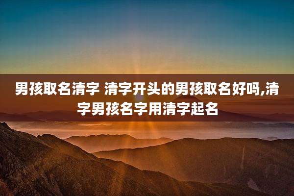男孩取名清字 清字开头的男孩取名好吗,清字男孩名字用清字起名