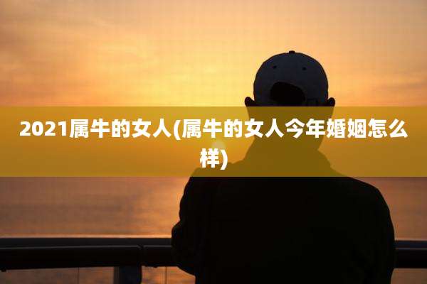 2021属牛的女人(属牛的女人今年婚姻怎么样)