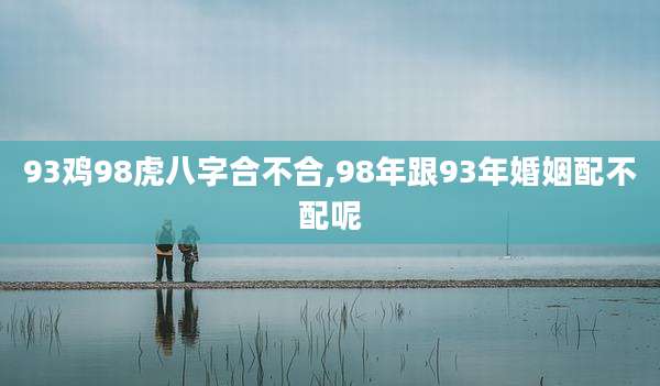 93鸡98虎八字合不合,98年跟93年婚姻配不配呢