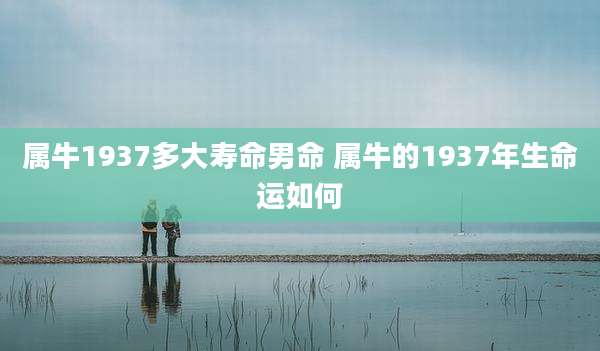 属牛1937多大寿命男命 属牛的1937年生命运如何