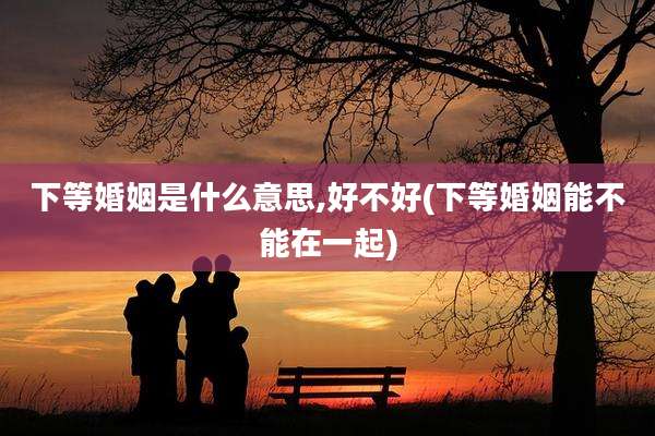 下等婚姻是什么意思,好不好(下等婚姻能不能在一起)