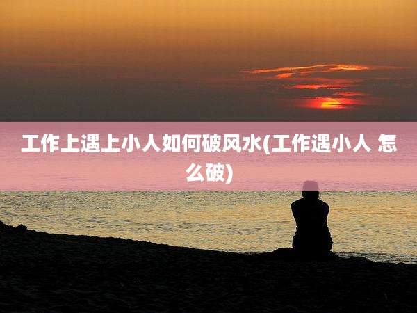 工作上遇上小人如何破风水(工作遇小人 怎么破)