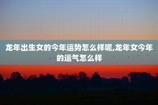 龙年出生女的今年运势怎么样呢,龙年女今年的运气怎么样