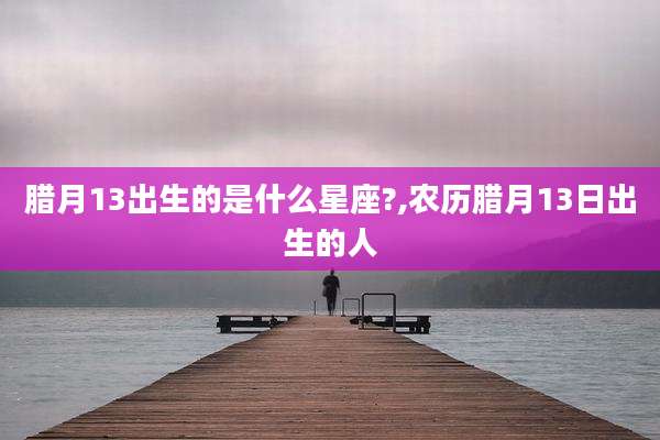 腊月13出生的是什么星座?,农历腊月13日出生的人