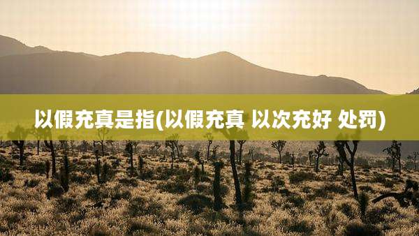 以假充真是指(以假充真 以次充好 处罚)