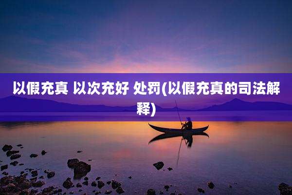以假充真 以次充好 处罚(以假充真的司法解释)