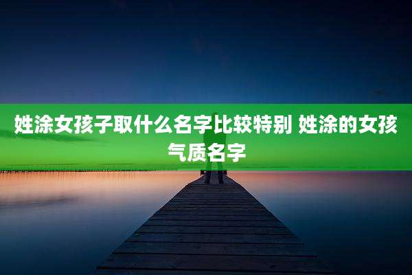 姓涂女孩子取什么名字比较特别 姓涂的女孩气质名字