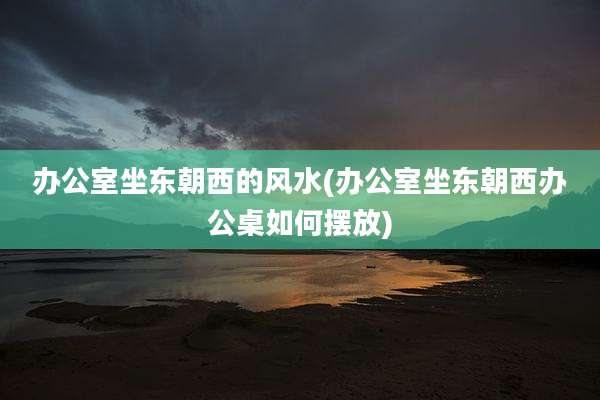 办公室坐东朝西的风水(办公室坐东朝西办公桌如何摆放)