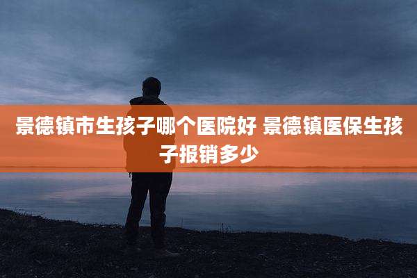 景德镇市生孩子哪个医院好 景德镇医保生孩子报销多少