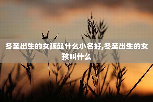 冬至出生的女孩起什么小名好,冬至出生的女孩叫什么