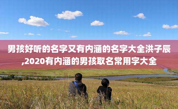 男孩好听的名字又有内涵的名字大全洪子辰,2020有内涵的男孩取名常用字大全