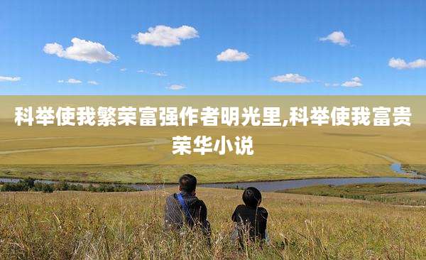 科举使我繁荣富强作者明光里,科举使我富贵荣华小说