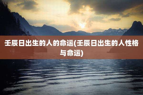 壬辰日出生的人的命运(壬辰日出生的人性格与命运)