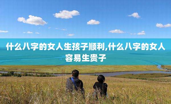 什么八字的女人生孩子顺利,什么八字的女人容易生贵子
