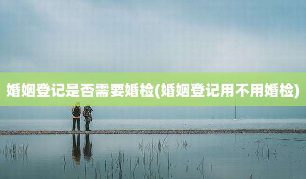 婚姻登记是否需要婚检(婚姻登记用不用婚检)