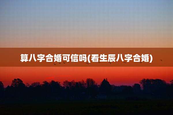 算八字合婚可信吗(看生辰八字合婚)