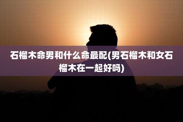 石榴木命男和什么命最配(男石榴木和女石榴木在一起好吗)