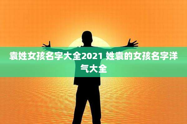 袁姓女孩名字大全2021 姓袁的女孩名字洋气大全