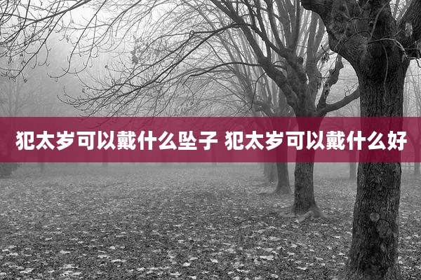 犯太岁可以戴什么坠子 犯太岁可以戴什么好
