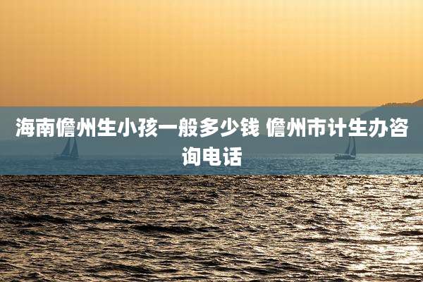 海南儋州生小孩一般多少钱 儋州市计生办咨询电话