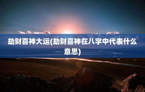 劫财喜神大运(劫财喜神在八字中代表什么意思)