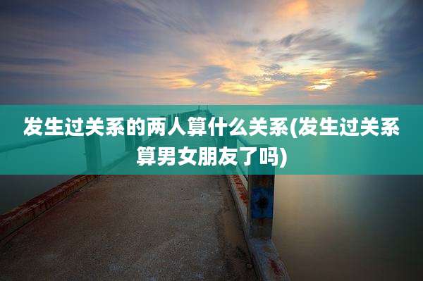 发生过关系的两人算什么关系(发生过关系算男女朋友了吗)
