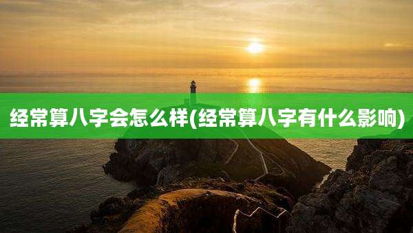 经常算八字会怎么样(经常算八字有什么影响)