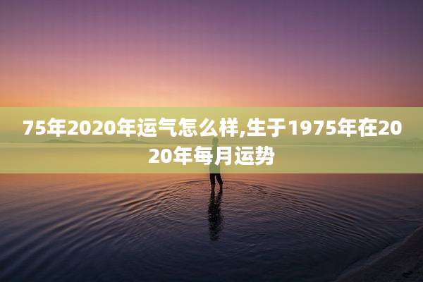 75年2020年运气怎么样,生于1975年在2020年每月运势