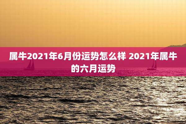 属牛2021年6月份运势怎么样 2021年属牛的六月运势