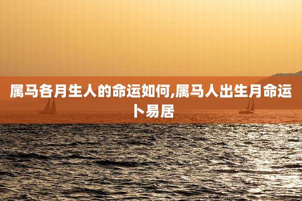 属马各月生人的命运如何,属马人出生月命运卜易居