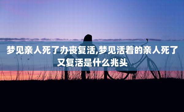 梦见亲人死了办丧复活,梦见活着的亲人死了又复活是什么兆头
