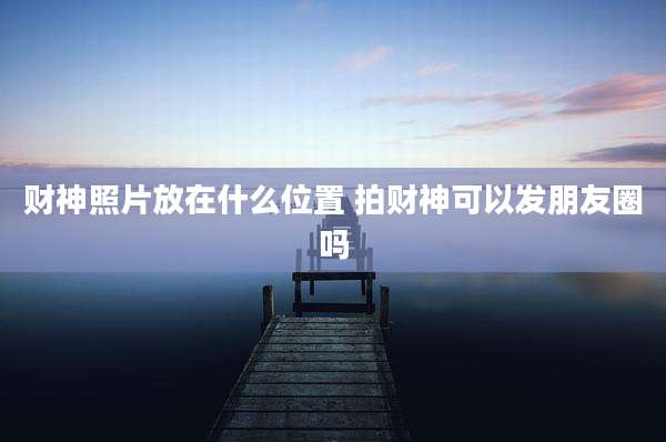 财神照片放在什么位置 拍财神可以发朋友圈吗