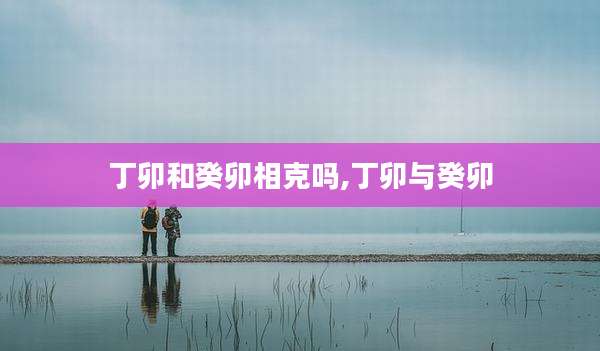 丁卯和癸卯相克吗,丁卯与癸卯
