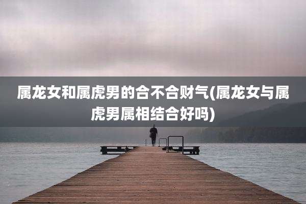 属龙女和属虎男的合不合财气(属龙女与属虎男属相结合好吗)