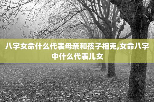 八字女命什么代表母亲和孩子相克,女命八字中什么代表儿女