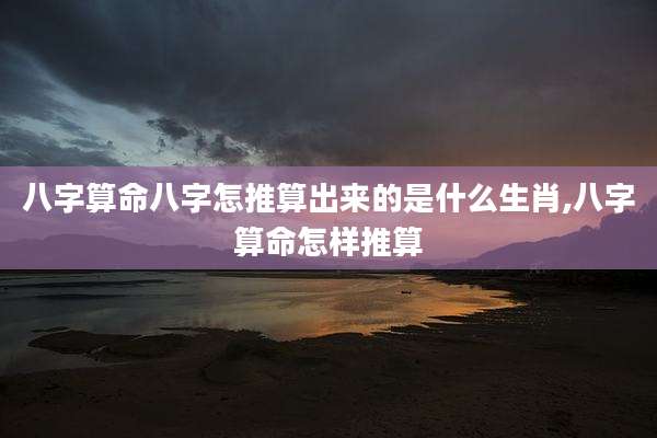 八字算命八字怎推算出来的是什么生肖,八字算命怎样推算