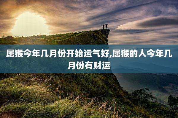 属猴今年几月份开始运气好,属猴的人今年几月份有财运