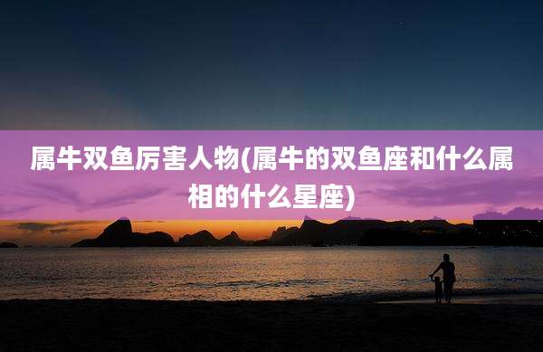 属牛双鱼厉害人物(属牛的双鱼座和什么属相的什么星座)