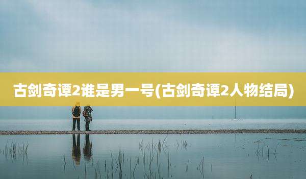 古剑奇谭2谁是男一号(古剑奇谭2人物结局)