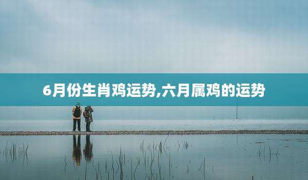 6月份生肖鸡运势,六月属鸡的运势